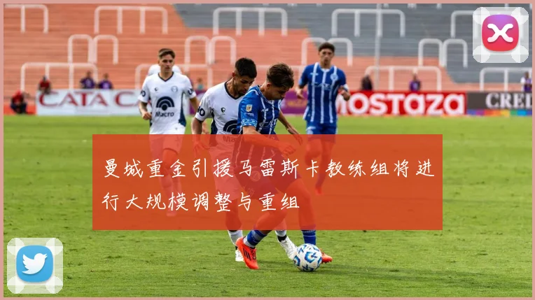 曼城重金引援马雷斯卡教练组将进行大规模调整与重组