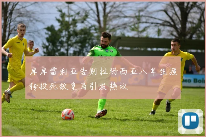 库库雷利亚告别拉玛西亚八年生涯转投死敌皇马引发热议