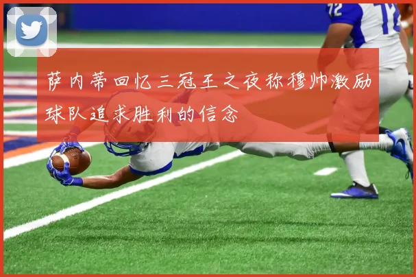 萨内蒂回忆三冠王之夜称穆帅激励球队追求胜利的信念