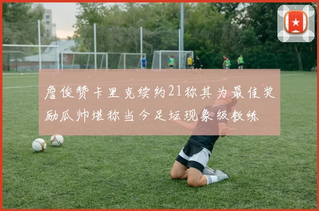 詹俊赞卡里克续约21称其为最佳奖励瓜帅堪称当今足坛现象级教练
