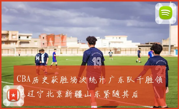 CBA历史获胜场次统计广东队千胜领跑辽宁北京新疆山东紧随其后