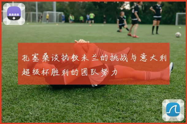 孔塞桑谈执教米兰的挑战与意大利超级杯胜利的团队努力