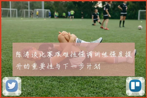 陈涛谈比赛艰难性强调训练强度提升的重要性与下一步计划