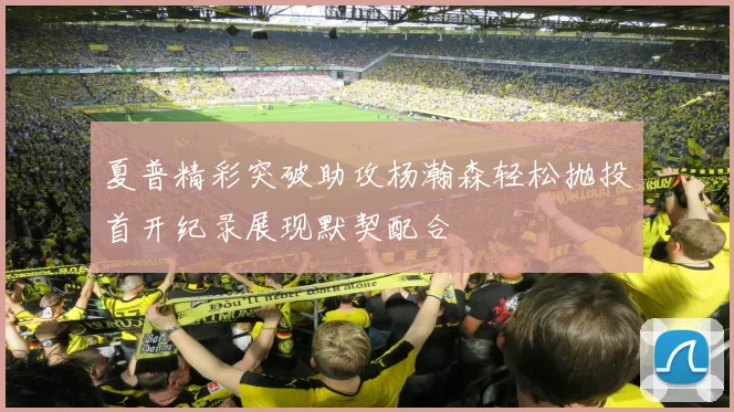 夏普精彩突破助攻杨瀚森轻松抛投首开纪录展现默契配合