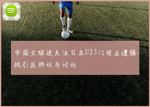 中国女球迷关注日本U23门将后遭骚扰引发热议与讨论