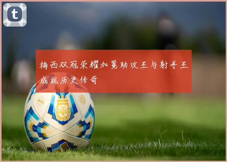 梅西双冠荣耀加冕助攻王与射手王成就历史传奇