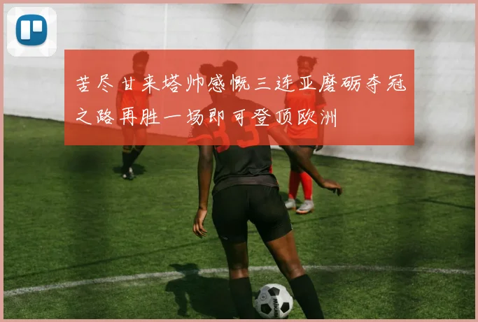 苦尽甘来塔帅感慨三连亚磨砺夺冠之路再胜一场即可登顶欧洲