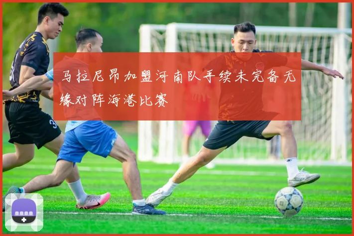 马拉尼昂加盟河南队手续未完备无缘对阵海港比赛