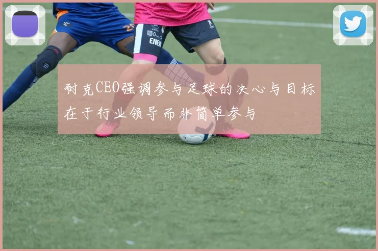 耐克CEO强调参与足球的决心与目标在于行业领导而非简单参与