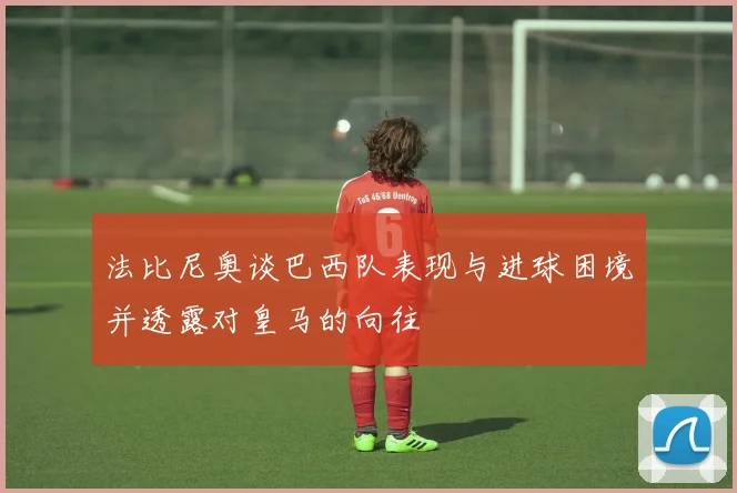 法比尼奥谈巴西队表现与进球困境并透露对皇马的向往
