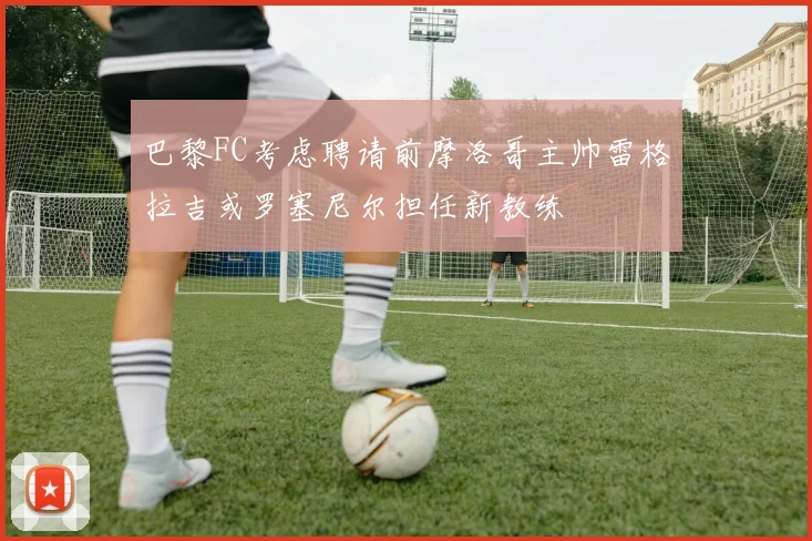 巴黎FC考虑聘请前摩洛哥主帅雷格拉吉或罗塞尼尔担任新教练