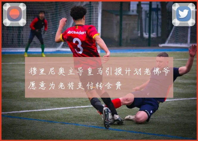 穆里尼奥主导皇马引援计划老佛爷愿意为老将支付转会费