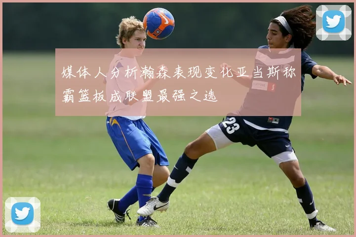 媒体人分析瀚森表现变化亚当斯称霸篮板成联盟最强之选