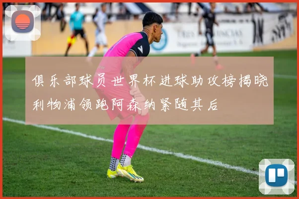 俱乐部球员世界杯进球助攻榜揭晓利物浦领跑阿森纳紧随其后