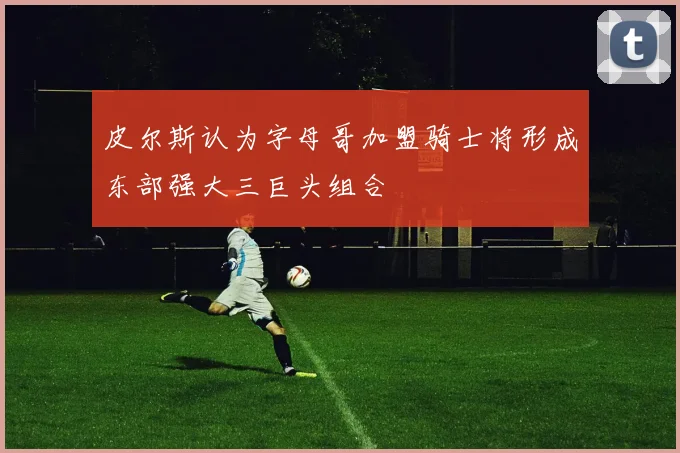 皮尔斯认为字母哥加盟骑士将形成东部强大三巨头组合