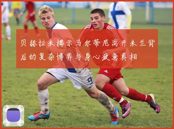 贝赫拉米揭示马尔蒂尼离开米兰背后的复杂博弈与身心疲惫真相