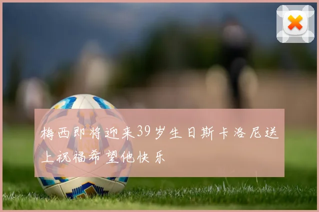 梅西即将迎来39岁生日斯卡洛尼送上祝福希望他快乐