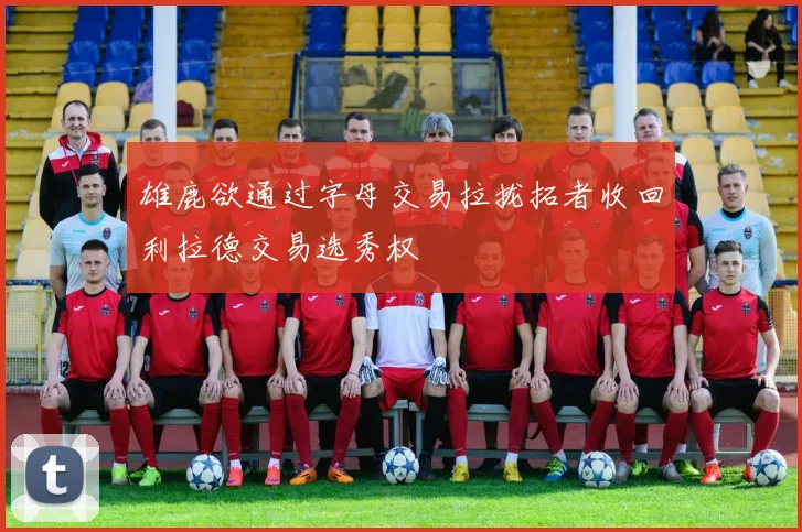 雄鹿欲通过字母交易拉拢拓者收回利拉德交易选秀权