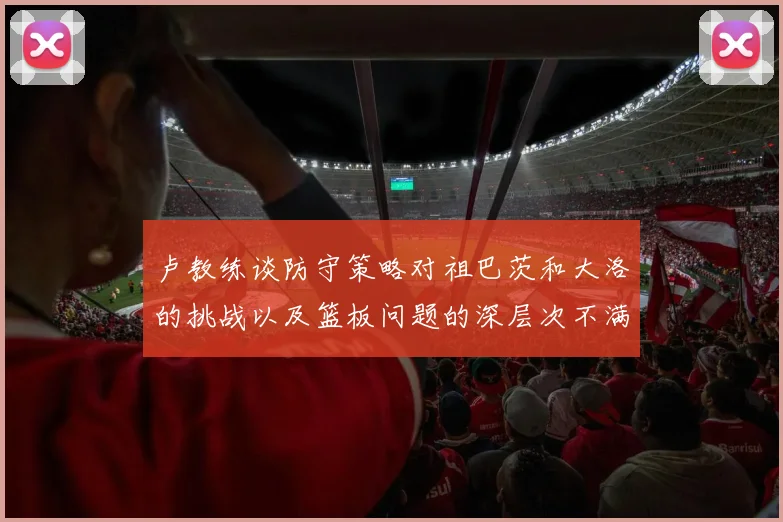 卢教练谈防守策略对祖巴茨和大洛的挑战以及篮板问题的深层次不满
