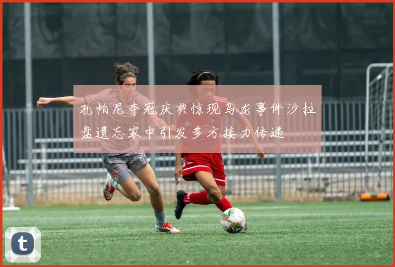 孔帕尼夺冠庆典惊现乌龙事件沙拉盘遗忘家中引发多方接力传递